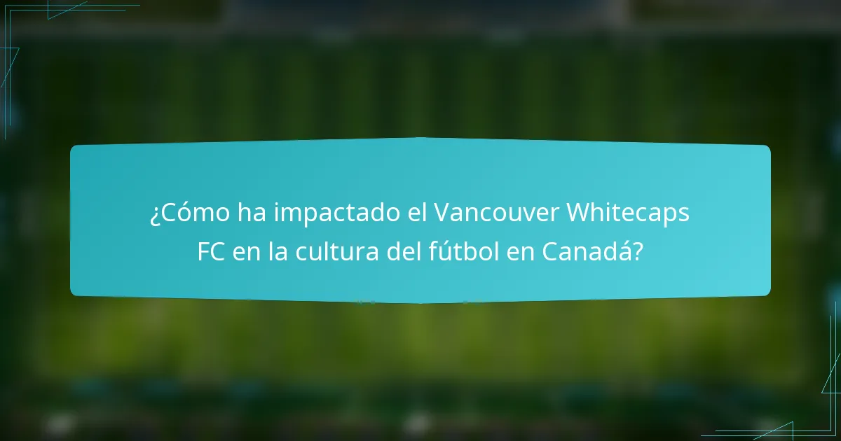 ¿Cómo ha impactado el Vancouver Whitecaps FC en la cultura del fútbol en Canadá?